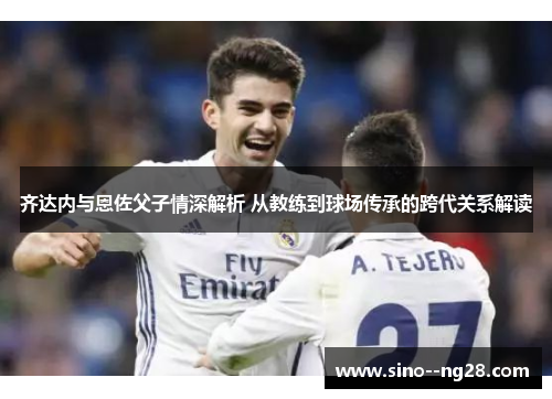 齐达内与恩佐父子情深解析 从教练到球场传承的跨代关系解读