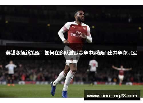英超赛场新策略：如何在多队激烈竞争中脱颖而出并争夺冠军