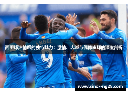 西甲球迷情感的独特魅力：激情、忠诚与偶像崇拜的深度剖析