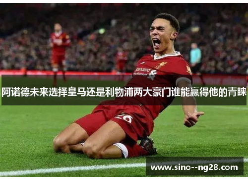 阿诺德未来选择皇马还是利物浦两大豪门谁能赢得他的青睐